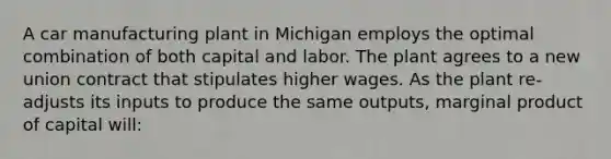 A car manufacturing plant in Michigan employs the optimal combination of both capital and labor. The plant agrees to a new union contract that stipulates higher wages. As the plant re-adjusts its inputs to produce the same outputs, marginal product of capital will: