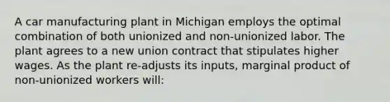 A car manufacturing plant in Michigan employs the optimal combination of both unionized and non-unionized labor. The plant agrees to a new union contract that stipulates higher wages. As the plant re-adjusts its inputs, marginal product of non-unionized workers will: