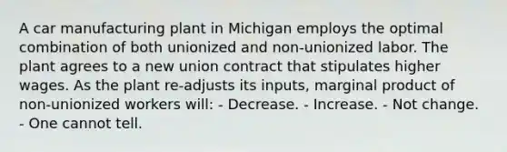 A car manufacturing plant in Michigan employs the optimal combination of both unionized and non-unionized labor. The plant agrees to a new union contract that stipulates higher wages. As the plant re-adjusts its inputs, marginal product of non-unionized workers will: - Decrease. - Increase. - Not change. - One cannot tell.