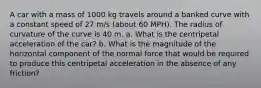 A car with a mass of 1000 kg travels around a banked curve with a constant speed of 27 m/s (about 60 MPH). The radius of curvature of the curve is 40 m. a. What is the centripetal acceleration of the car? b. What is the magnitude of the horizontal component of the normal force that would be required to produce this centripetal acceleration in the absence of any friction?