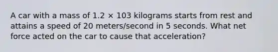 A car with a mass of 1.2 × 103 kilograms starts from rest and attains a speed of 20 meters/second in 5 seconds. What net force acted on the car to cause that acceleration?