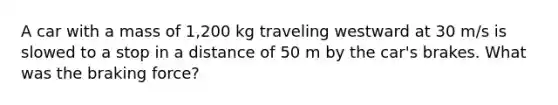 A car with a mass of 1,200 kg traveling westward at 30 m/s is slowed to a stop in a distance of 50 m by the car's brakes. What was the braking force?