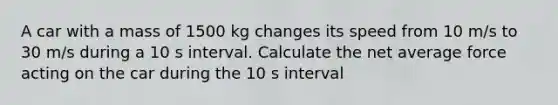 A car with a mass of 1500 kg changes its speed from 10 m/s to 30 m/s during a 10 s interval. Calculate the net average force acting on the car during the 10 s interval