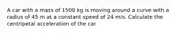 A car with a mass of 1500 kg is moving around a curve with a radius of 45 m at a constant speed of 24 m/s. Calculate the centripetal acceleration of the car