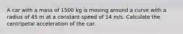 A car with a mass of 1500 kg is moving around a curve with a radius of 45 m at a constant speed of 14 m/s. Calculate the centripetal acceleration of the car.