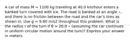 A car of mass M = 1100 kg traveling at 40.0 km/hour enters a banked turn covered with ice. The road is banked at an angle ∘, and there is no friction between the road and the car's tires as shown in. Use g = 9.80 m/s2 throughout this problem. What is the radius r of the turn if θ = 20.0 ∘ (assuming the car continues in uniform circular motion around the turn)? Express your answer in meters.