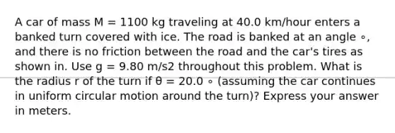 A car of mass M = 1100 kg traveling at 40.0 km/hour enters a banked turn covered with ice. The road is banked at an angle ∘, and there is no friction between the road and the car's tires as shown in. Use g = 9.80 m/s2 throughout this problem. What is the radius r of the turn if θ = 20.0 ∘ (assuming the car continues in uniform circular motion around the turn)? Express your answer in meters.