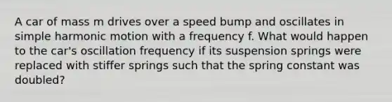 A car of mass m drives over a speed bump and oscillates in simple harmonic motion with a frequency f. What would happen to the car's oscillation frequency if its suspension springs were replaced with stiffer springs such that the spring constant was doubled?