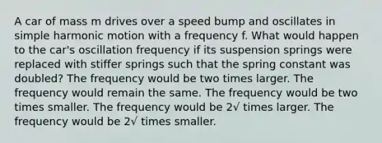 A car of mass m drives over a speed bump and oscillates in <a href='https://www.questionai.com/knowledge/kvMRoZTFEM-simple-harmonic-motion' class='anchor-knowledge'>simple harmonic motion</a> with a frequency f. What would happen to the car's oscillation frequency if its suspension springs were replaced with stiffer springs such that the spring constant was doubled? The frequency would be two times larger. The frequency would remain the same. The frequency would be two times smaller. The frequency would be 2√ times larger. The frequency would be 2√ times smaller.