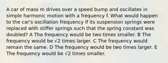 A car of mass m drives over a speed bump and oscillates in simple harmonic motion with a frequency f. What would happen to the car's oscillation frequency if its suspension springs were replaced with stiffer springs such that the spring constant was doubled? A The frequency would be two times smaller. B The frequency would be √2 times larger. C The frequency would remain the same. D The frequency would be two times larger. E The frequency would be √2 times smaller.