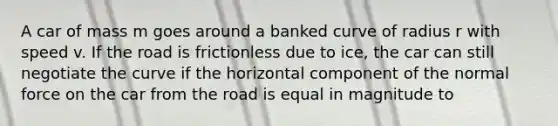 A car of mass m goes around a banked curve of radius r with speed v. If the road is frictionless due to ice, the car can still negotiate the curve if the horizontal component of the normal force on the car from the road is equal in magnitude to