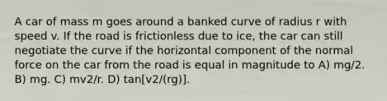 A car of mass m goes around a banked curve of radius r with speed v. If the road is frictionless due to ice, the car can still negotiate the curve if the horizontal component of the normal force on the car from the road is equal in magnitude to A) mg/2. B) mg. C) mv2/r. D) tan[v2/(rg)].