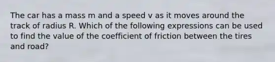 The car has a mass m and a speed v as it moves around the track of radius R. Which of the following expressions can be used to find the value of the coefficient of friction between the tires and road?