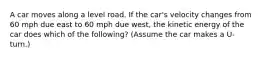 A car moves along a level road. If the car's velocity changes from 60 mph due east to 60 mph due west, the kinetic energy of the car does which of the following? (Assume the car makes a U-turn.)