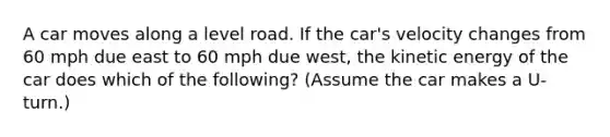 A car moves along a level road. If the car's velocity changes from 60 mph due east to 60 mph due west, the kinetic energy of the car does which of the following? (Assume the car makes a U-turn.)