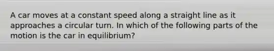 A car moves at a constant speed along a straight line as it approaches a circular turn. In which of the following parts of the motion is the car in equilibrium?