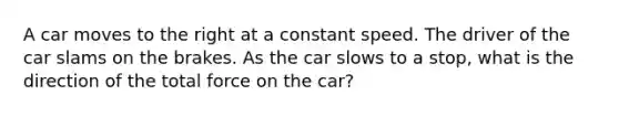 A car moves to the right at a constant speed. The driver of the car slams on the brakes. As the car slows to a stop, what is the direction of the total force on the car?