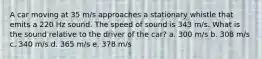 A car moving at 35 m/s approaches a stationary whistle that emits a 220 Hz sound. The speed of sound is 343 m/s. What is the sound relative to the driver of the car? a. 300 m/s b. 308 m/s c. 340 m/s d. 365 m/s e. 378 m/s