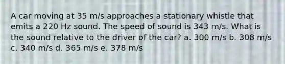 A car moving at 35 m/s approaches a stationary whistle that emits a 220 Hz sound. The speed of sound is 343 m/s. What is the sound relative to the driver of the car? a. 300 m/s b. 308 m/s c. 340 m/s d. 365 m/s e. 378 m/s