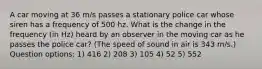 A car moving at 36 m/s passes a stationary police car whose siren has a frequency of 500 hz. What is the change in the frequency (in Hz) heard by an observer in the moving car as he passes the police car? (The speed of sound in air is 343 m/s.) Question options: 1) 416 2) 208 3) 105 4) 52 5) 552