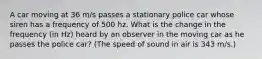 A car moving at 36 m/s passes a stationary police car whose siren has a frequency of 500 hz. What is the change in the frequency (in Hz) heard by an observer in the moving car as he passes the police car? (The speed of sound in air is 343 m/s.)