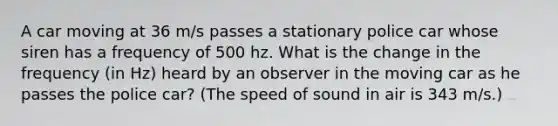 A car moving at 36 m/s passes a stationary police car whose siren has a frequency of 500 hz. What is the change in the frequency (in Hz) heard by an observer in the moving car as he passes the police car? (The speed of sound in air is 343 m/s.)