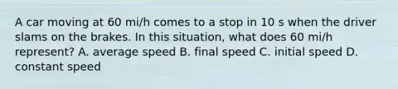 A car moving at 60 mi/h comes to a stop in 10 s when the driver slams on the brakes. In this situation, what does 60 mi/h represent? A. average speed B. final speed C. initial speed D. constant speed