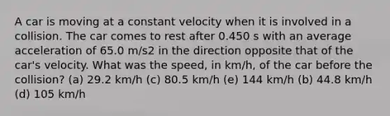 A car is moving at a constant velocity when it is involved in a collision. The car comes to rest after 0.450 s with an average acceleration of 65.0 m/s2 in the direction opposite that of the car's velocity. What was the speed, in km/h, of the car before the collision? (a) 29.2 km/h (c) 80.5 km/h (e) 144 km/h (b) 44.8 km/h (d) 105 km/h