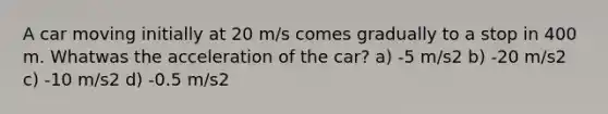 A car moving initially at 20 m/s comes gradually to a stop in 400 m. Whatwas the acceleration of the car? a) -5 m/s2 b) -20 m/s2 c) -10 m/s2 d) -0.5 m/s2