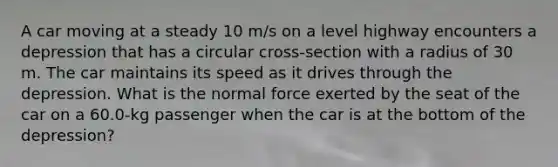 A car moving at a steady 10 m/s on a level highway encounters a depression that has a circular cross-section with a radius of 30 m. The car maintains its speed as it drives through the depression. What is the normal force exerted by the seat of the car on a 60.0-kg passenger when the car is at the bottom of the depression?