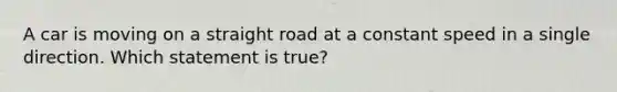 A car is moving on a straight road at a constant speed in a single direction. Which statement is true?