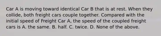 Car A is moving toward identical Car B that is at rest. When they collide, both freight cars couple together. Compared with the initial speed of Freight Car A, the speed of the coupled freight cars is A. the same. B. half. C. twice. D. None of the above.