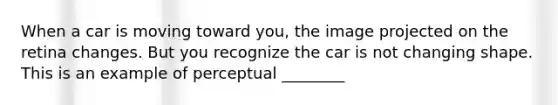 When a car is moving toward you, the image projected on the retina changes. But you recognize the car is not changing shape. This is an example of perceptual ________