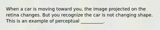 When a car is moving toward you, the image projected on the retina changes. But you recognize the car is not changing shape. This is an example of perceptual __________.