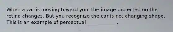 When a car is moving toward you, the image projected on the retina changes. But you recognize the car is not changing shape. This is an example of perceptual ____________.