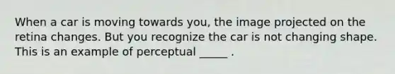 When a car is moving towards you, the image projected on the retina changes. But you recognize the car is not changing shape. This is an example of perceptual _____ .