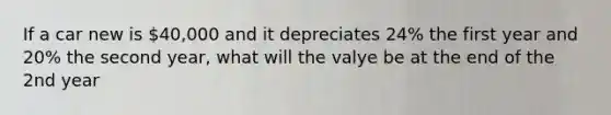 If a car new is 40,000 and it depreciates 24% the first year and 20% the second year, what will the valye be at the end of the 2nd year