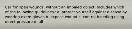 Car for open wounds, without an impaled object, includes which of the following guidelines? a. protect yourself against disease by wearing exam gloves b. expose wound c. control bleeding using direct pressure d. all