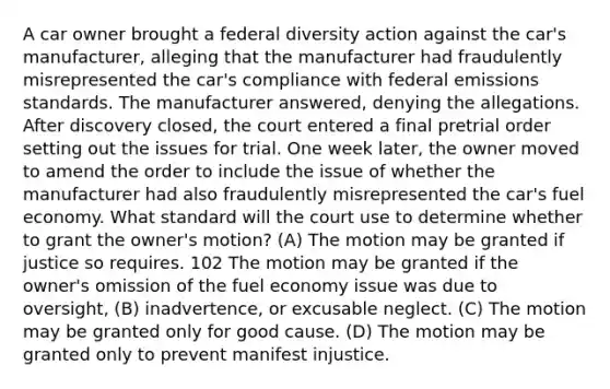 A car owner brought a federal diversity action against the car's manufacturer, alleging that the manufacturer had fraudulently misrepresented the car's compliance with federal emissions standards. The manufacturer answered, denying the allegations. After discovery closed, the court entered a final pretrial order setting out the issues for trial. One week later, the owner moved to amend the order to include the issue of whether the manufacturer had also fraudulently misrepresented the car's fuel economy. What standard will the court use to determine whether to grant the owner's motion? (A) The motion may be granted if justice so requires. 102 The motion may be granted if the owner's omission of the fuel economy issue was due to oversight, (B) inadvertence, or excusable neglect. (C) The motion may be granted only for good cause. (D) The motion may be granted only to prevent manifest injustice.