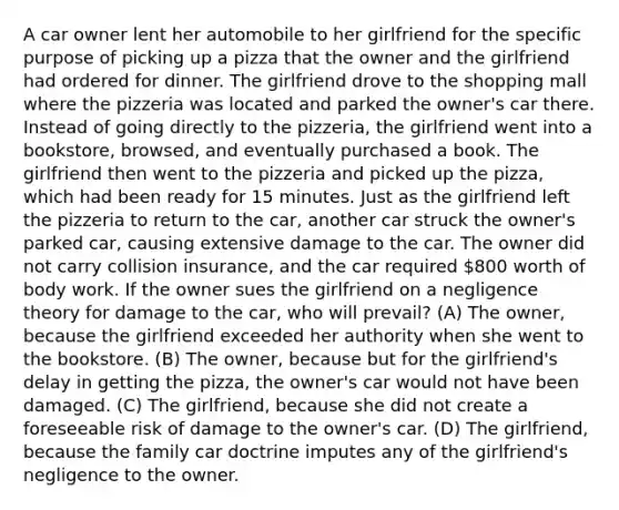 A car owner lent her automobile to her girlfriend for the specific purpose of picking up a pizza that the owner and the girlfriend had ordered for dinner. The girlfriend drove to the shopping mall where the pizzeria was located and parked the owner's car there. Instead of going directly to the pizzeria, the girlfriend went into a bookstore, browsed, and eventually purchased a book. The girlfriend then went to the pizzeria and picked up the pizza, which had been ready for 15 minutes. Just as the girlfriend left the pizzeria to return to the car, another car struck the owner's parked car, causing extensive damage to the car. The owner did not carry collision insurance, and the car required 800 worth of body work. If the owner sues the girlfriend on a negligence theory for damage to the car, who will prevail? (A) The owner, because the girlfriend exceeded her authority when she went to the bookstore. (B) The owner, because but for the girlfriend's delay in getting the pizza, the owner's car would not have been damaged. (C) The girlfriend, because she did not create a foreseeable risk of damage to the owner's car. (D) The girlfriend, because the family car doctrine imputes any of the girlfriend's negligence to the owner.