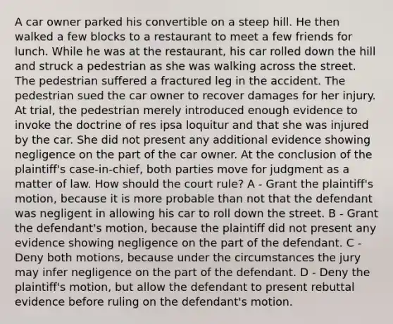 A car owner parked his convertible on a steep hill. He then walked a few blocks to a restaurant to meet a few friends for lunch. While he was at the restaurant, his car rolled down the hill and struck a pedestrian as she was walking across the street. The pedestrian suffered a fractured leg in the accident. The pedestrian sued the car owner to recover damages for her injury. At trial, the pedestrian merely introduced enough evidence to invoke the doctrine of res ipsa loquitur and that she was injured by the car. She did not present any additional evidence showing negligence on the part of the car owner. At the conclusion of the plaintiff's case-in-chief, both parties move for judgment as a matter of law. How should the court rule? A - Grant the plaintiff's motion, because it is more probable than not that the defendant was negligent in allowing his car to roll down the street. B - Grant the defendant's motion, because the plaintiff did not present any evidence showing negligence on the part of the defendant. C - Deny both motions, because under the circumstances the jury may infer negligence on the part of the defendant. D - Deny the plaintiff's motion, but allow the defendant to present rebuttal evidence before ruling on the defendant's motion.