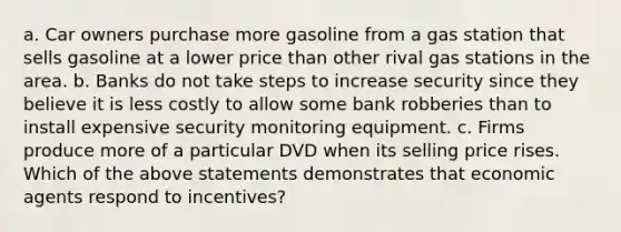 a. Car owners purchase more gasoline from a gas station that sells gasoline at a lower price than other rival gas stations in the area. b. Banks do not take steps to increase security since they believe it is less costly to allow some bank robberies than to install expensive security monitoring equipment. c. Firms produce more of a particular DVD when its selling price rises. Which of the above statements demonstrates that economic agents respond to incentives?