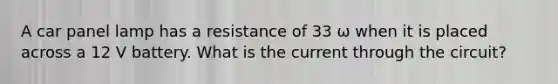 A car panel lamp has a resistance of 33 ω when it is placed across a 12 V battery. What is the current through the circuit?