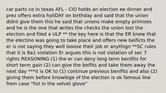 car parts co in texas AFL - CIO holds an election ee dinner and prez offers extra holiDAY on birthday and said that the union didnt give them this he said that unions make empty primises and he is the one that writes the checks the union lost the election and filed a ULP ** the key here is that the ER knew that the electino was going to take place and offers new beificts the er is not saying they woll looose their job or anythign **SC rules that it is 8a1 violation Er argues this is not violation of sec 7 rights REASONING (1) the er can deny long term benifits for short term gain (2) can give the beifits and take them away the next day ***it is OK to (1) continue previous benifits and also (2) giving them before knowlege of the election is ok famous line from case "fist in the velvet glove"