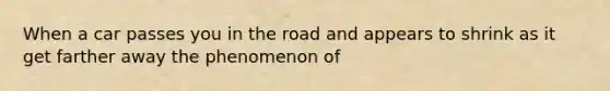 When a car passes you in the road and appears to shrink as it get farther away the phenomenon of