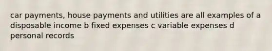 car payments, house payments and utilities are all examples of a disposable income b fixed expenses c variable expenses d personal records