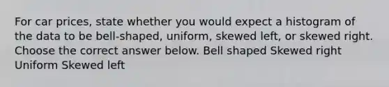 For car prices​, state whether you would expect a histogram of the data to be​ bell-shaped, uniform, skewed​ left, or skewed right. Choose the correct answer below. Bell shaped Skewed right Uniform Skewed left