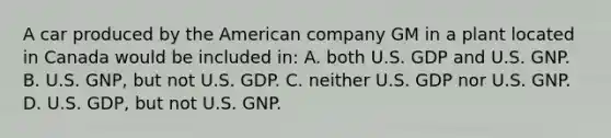 A car produced by the American company GM in a plant located in Canada would be included in: A. both U.S. GDP and U.S. GNP. B. U.S. GNP, but not U.S. GDP. C. neither U.S. GDP nor U.S. GNP. D. U.S. GDP, but not U.S. GNP.