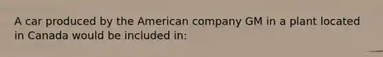 A car produced by the American company GM in a plant located in Canada would be included in: