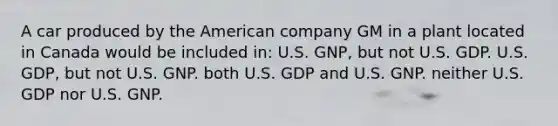 A car produced by the American company GM in a plant located in Canada would be included in: U.S. GNP, but not U.S. GDP. U.S. GDP, but not U.S. GNP. both U.S. GDP and U.S. GNP. neither U.S. GDP nor U.S. GNP.